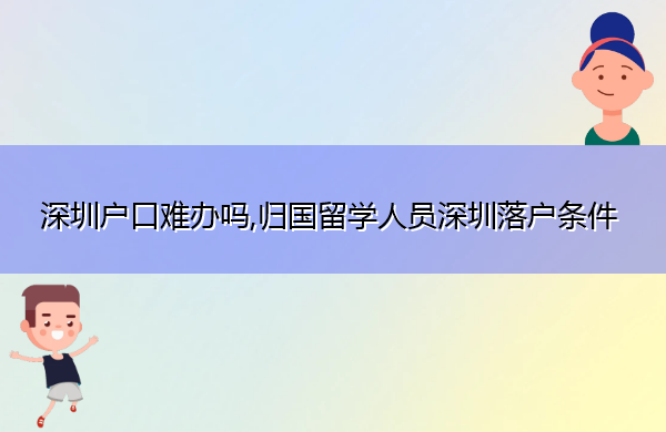 深圳户口难办吗,归国留学人员深圳落户条件 深圳户口难办吗,归国留学人员深圳落户条件