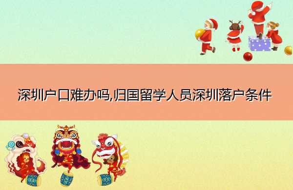 深圳户口难办吗,归国留学人员深圳落户条件 深圳户口难办吗,归国留学人员深圳落户条件