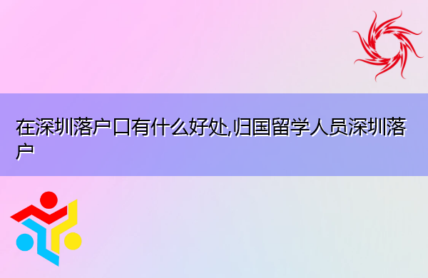 在深圳落户口有什么好处,归国留学人员深圳落户 在深圳落户口有什么好处,归国留学人员深圳落户