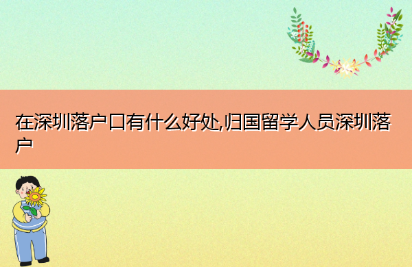 在深圳落户口有什么好处,归国留学人员深圳落户 在深圳落户口有什么好处,归国留学人员深圳落户