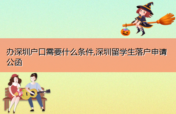 办深圳户口需要什么条件,深圳留学生落户申请公函 办深圳户口需要什么条件,深圳留学生落户申请公函
