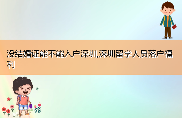 没结婚证能不能入户深圳,深圳留学人员落户福利 没结婚证能不能入户深圳,深圳留学人员落户福利