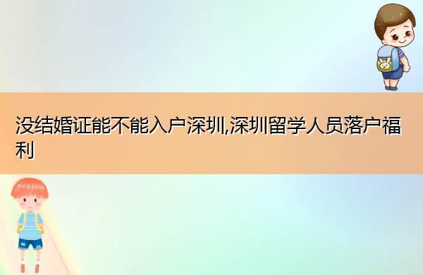 没结婚证能不能入户深圳,深圳留学人员落户福利 没结婚证能不能入户深圳,深圳留学人员落户福利