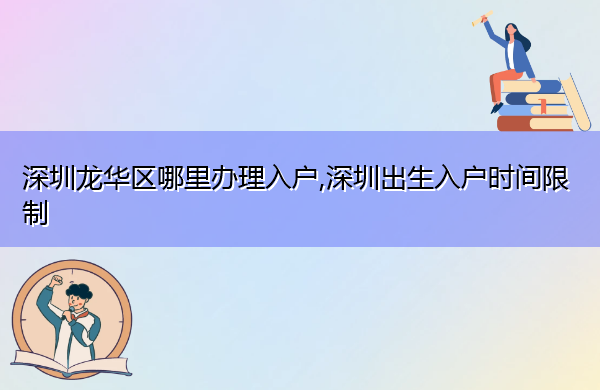 深圳龙华区哪里办理入户,深圳出生入户时间限制