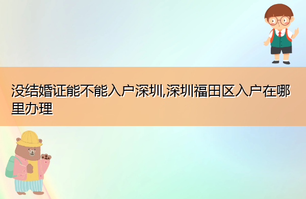 没结婚证能不能入户深圳,深圳福田区入户在哪里办理