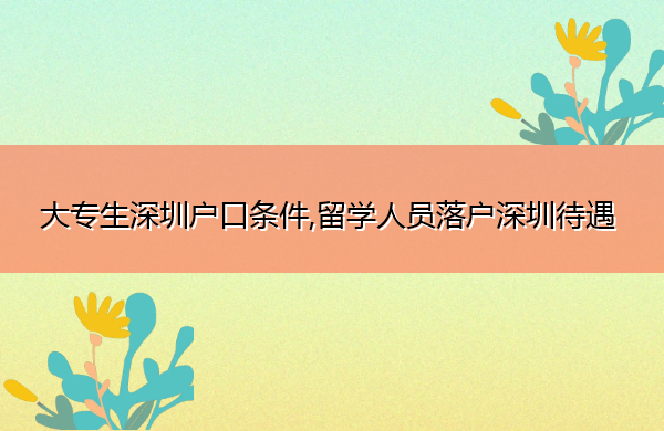 大专生深圳户口条件,留学人员落户深圳待遇 大专生深圳户口条件,留学人员落户深圳待遇