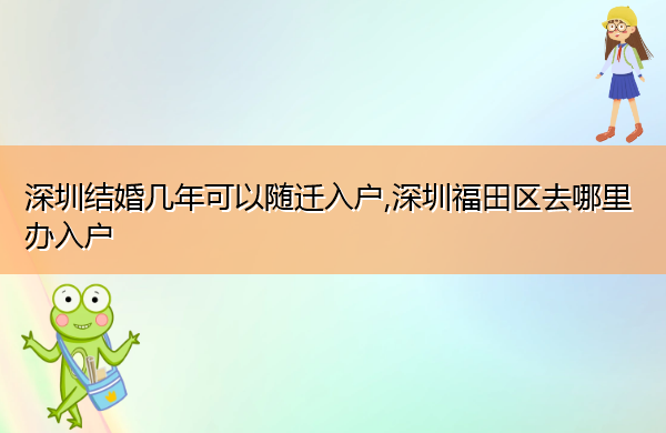 深圳结婚几年可以随迁入户,深圳福田区去哪里办入户 深圳结婚几年可以随迁入户,深圳福田区去哪里办入户