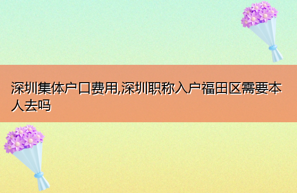 深圳集体户口费用,深圳职称入户福田区需要本人去吗 深圳集体户口费用,深圳职称入户福田区需要本人去吗