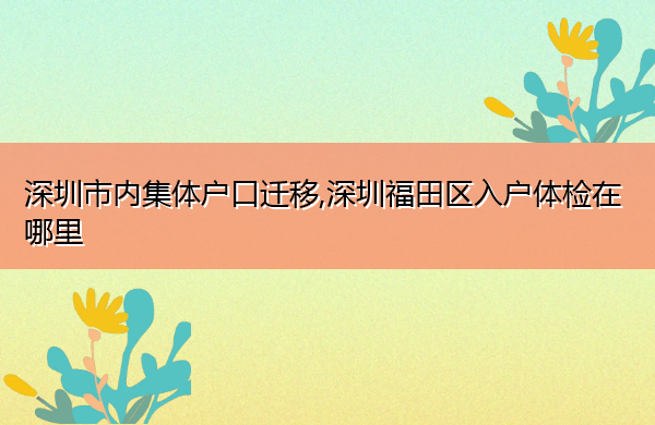 深圳市内集体户口迁移,深圳福田区入户体检在哪里