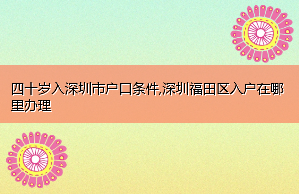 四十岁入深圳市户口条件,深圳福田区入户在哪里办理