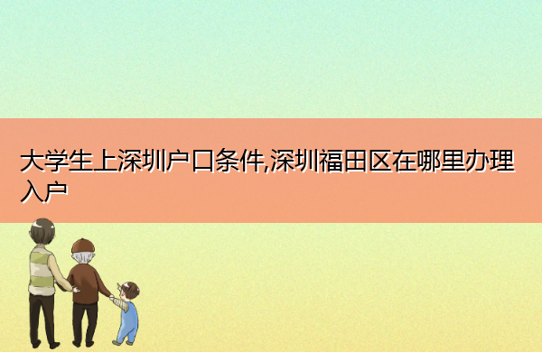 大学生上深圳户口条件,深圳福田区在哪里办理入户 大学生上深圳户口条件,深圳福田区在哪里办理入户