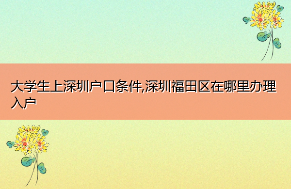 大学生上深圳户口条件,深圳福田区在哪里办理入户 大学生上深圳户口条件,深圳福田区在哪里办理入户