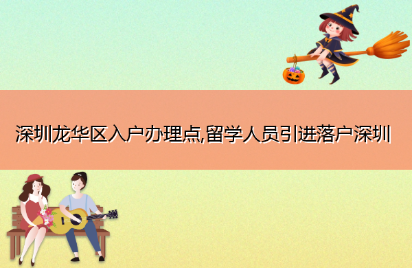 深圳龙华区入户办理点,留学人员引进落户深圳
