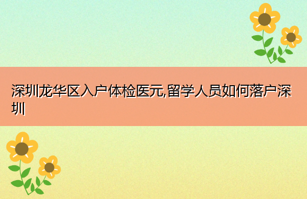 深圳龙华区入户体检医元,留学人员如何落户深圳 深圳龙华区入户体检医元,留学人员如何落户深圳