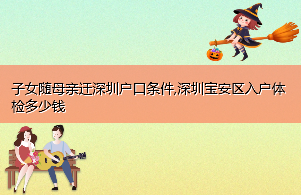 子女随母亲迁深圳户口条件,深圳宝安区入户体检多少钱 子女随母亲迁深圳户口条件,深圳宝安区入户体检多少钱