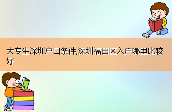 大专生深圳户口条件,深圳福田区入户哪里比较好