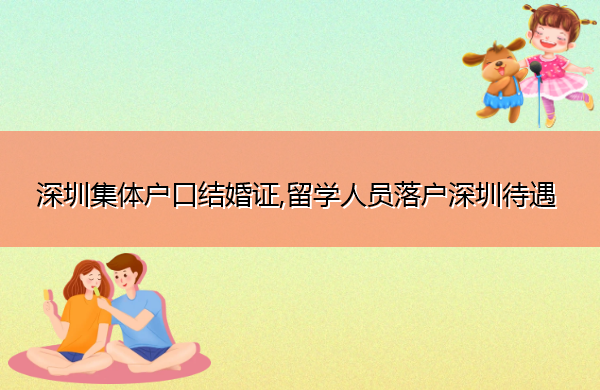 深圳集体户口结婚证,留学人员落户深圳待遇 深圳集体户口结婚证,留学人员落户深圳待遇