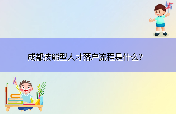 成都技能型人才落户流程是什么? 成都技能型人才落户流程是什么?