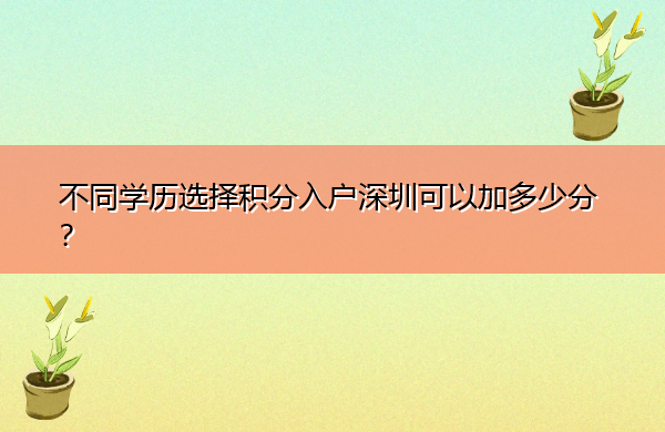 不同学历选择积分入户深圳可以加多少分? 不同学历选择积分入户深圳可以加多少分?