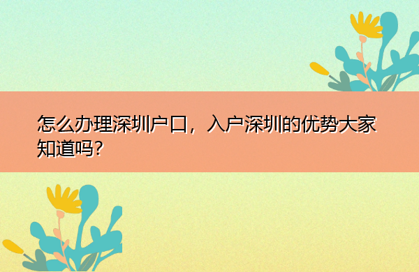 怎么办理深圳户口,入户深圳的优势大家知道吗? 怎么办理深圳户口,入户深圳的优势大家知道吗?