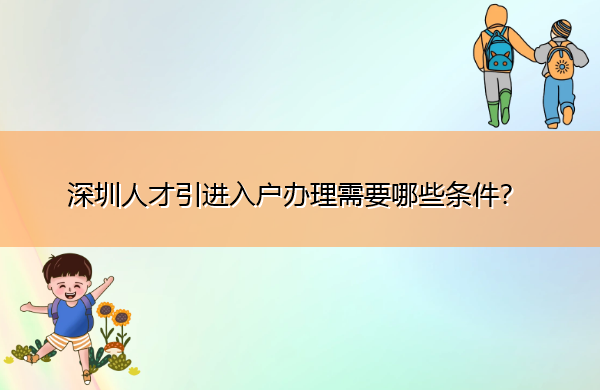 深圳人才引进入户办理需要哪些条件? 深圳人才引进入户办理需要哪些条件?