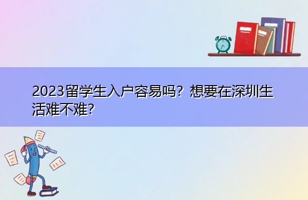 2023留学生入户容易吗?想要在深圳生活难不难? 2023留学生入户容易吗?想要在深圳生活难不难?