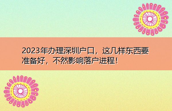2023年办理深圳户口，这几样东西要准备好，不然影响落户进程！