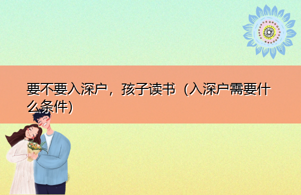 要不要入深户,孩子读书(入深户需要什么条件) 要不要入深户,孩子读书(入深户需要什么条件)
