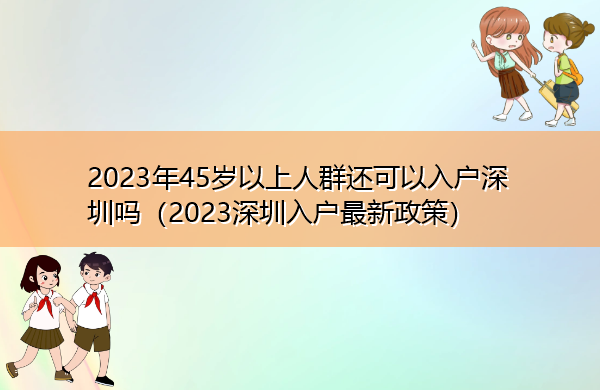 2023年45岁以上人群还可以入户深圳吗(2023深圳入户最新政策) 2023年45岁以上人群还可以入户深圳吗(2023深圳入户最新政策)