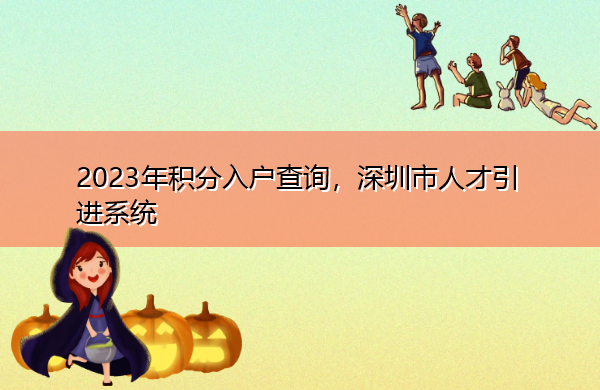 2023年积分入户查询,深圳市人才引进系统 2023年积分入户查询,深圳市人才引进系统