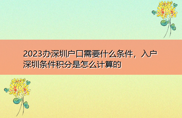 2023办深圳户口需要什么条件,入户深圳条件积分是怎么计算的 2023办深圳户口需要什么条件,入户深圳条件积分是怎么计算的