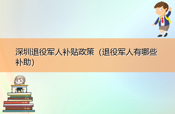 深圳退役军人补贴政策（退役军人有哪些补助）