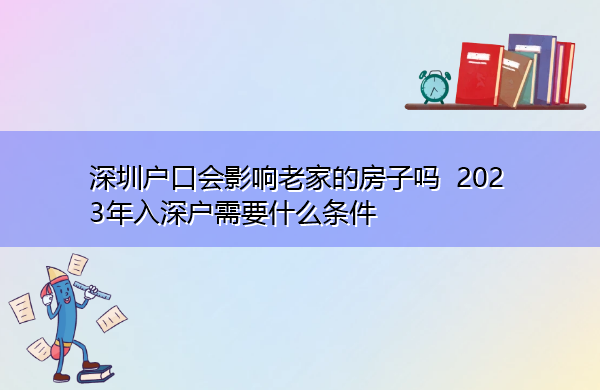 深圳户口会影响老家的房子吗 2023年入深户需要什么条件 深圳户口会影响老家的房子吗 2023年入深户需要什么条件