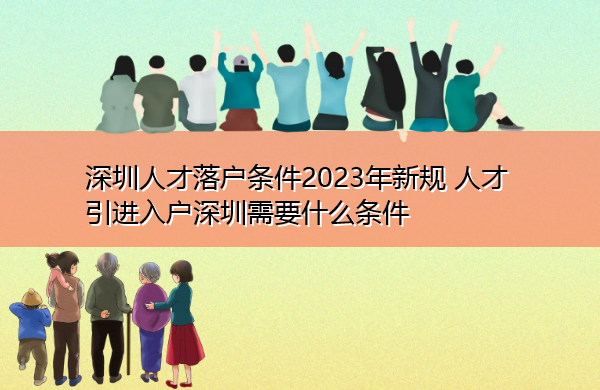 深圳人才落户条件2023年新规 人才引进入户深圳需要什么条件 深圳人才落户条件2023年新规 人才引进入户深圳需要什么条件