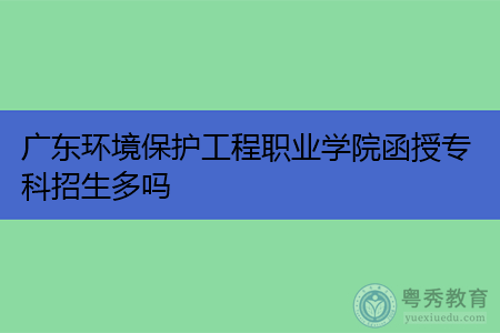 广东环境保护工程职业学院函授专科报考招生计划有多少人数?