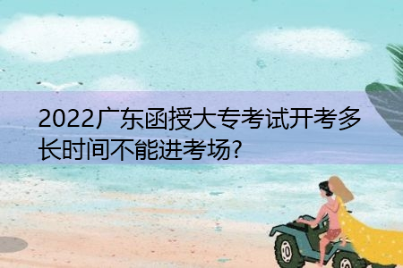 2022年广东函授大专考试开考多长时间不能进考场?