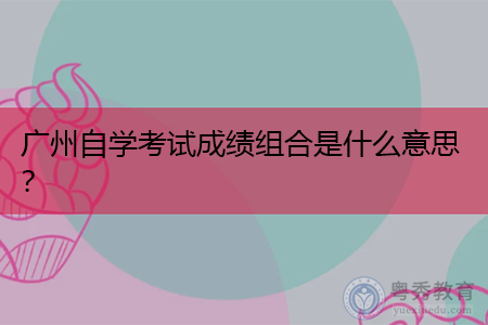 广州自学考试成绩组合是什么意思?
