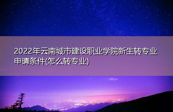 2022年云南城市建设职业学院新生转专业申请条件(怎么转专业)