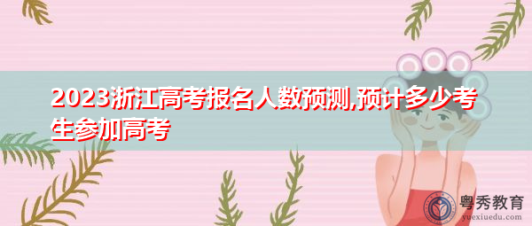 2023浙江高考报名人数预测,预计多少考生参加高考 2023浙江高考报名人数预测,预计多少考生参加高考