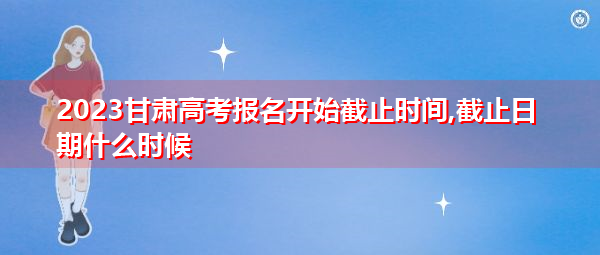 2023甘肃高考报名开始截止时间,截止日期什么时候 2023甘肃高考报名开始截止时间,截止日期什么时候