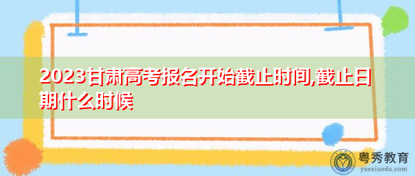 2023甘肃高考报名开始截止时间,截止日期什么时候 2023甘肃高考报名开始截止时间,截止日期什么时候