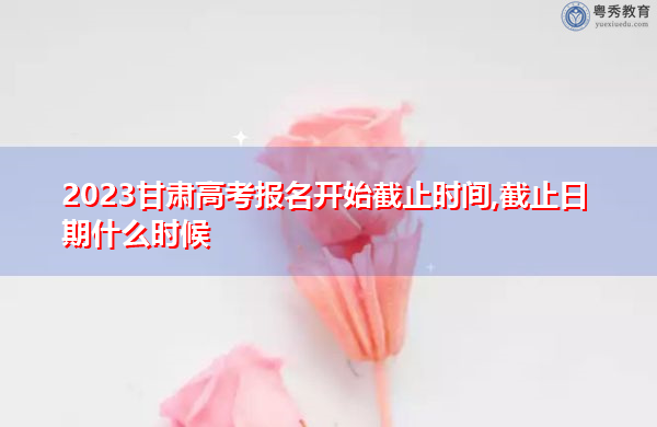 2023甘肃高考报名开始截止时间,截止日期什么时候 2023甘肃高考报名开始截止时间,截止日期什么时候