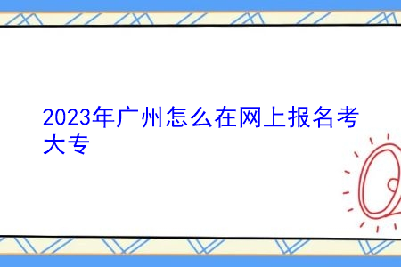 2023年广州怎么在网上报名考大专