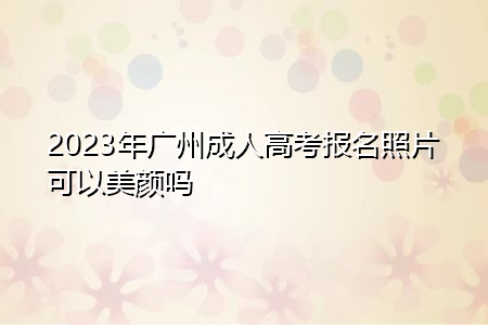 2023年广州成人高考报名照片可以美颜吗