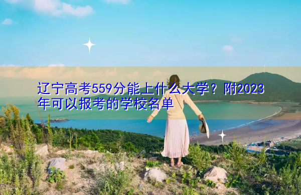 辽宁高考559分能上什么大学？附2023年可以报考的学校名单