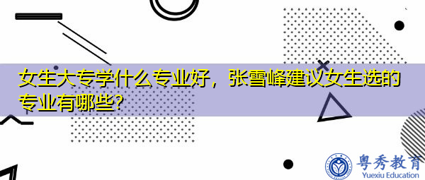 女生大专学什么专业好，张雪峰建议女生选的专业有哪些？