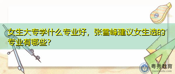 女生大专学什么专业好，张雪峰建议女生选的专业有哪些？