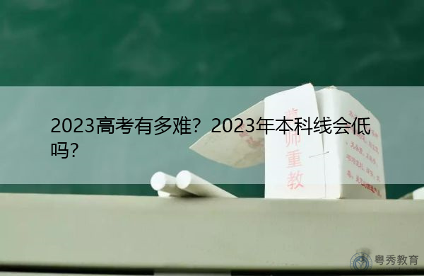 2023高考有多难?2023年本科线会低吗? 2023高考有多难?2023年本科线会低吗?