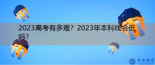 2023高考有多难?2023年本科线会低吗? 2023高考有多难?2023年本科线会低吗?