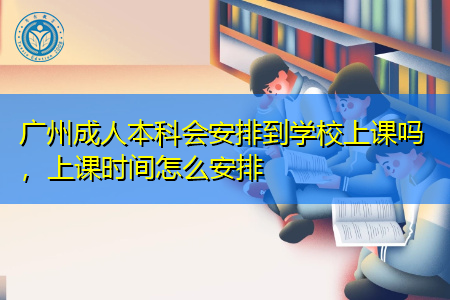 广州成人本科会安排到学校上课吗，上课时间怎么安排
